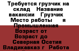 Требуется грузчик на склад › Название вакансии ­ Грузчик › Место работы ­ 7-я Промышленная › Возраст от ­ 18 › Возраст до ­ 35 - Северная Осетия, Владикавказ г. Работа » Вакансии   